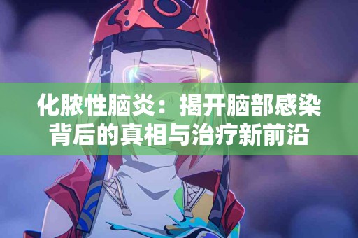 化脓性脑炎：揭开脑部感染背后的真相与治疗新前沿