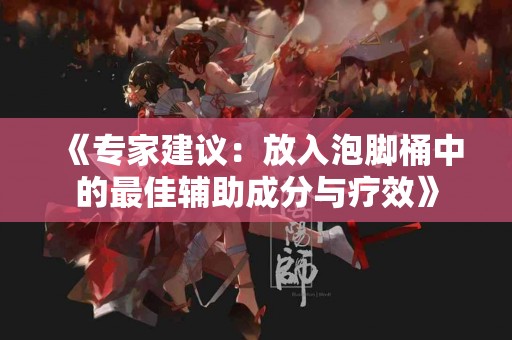 《专家建议：放入泡脚桶中的最佳辅助成分与疗效》