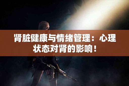 肾脏健康与情绪管理：心理状态对肾的影响！