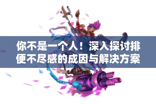 你不是一个人！深入探讨排便不尽感的成因与解决方案