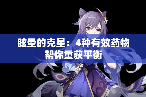 眩晕的克星:4种有效药物帮你重获平衡 眩晕的克星:4种有效药物帮你重获平衡
