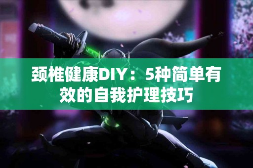颈椎健康DIY：5种简单有效的自我护理技巧