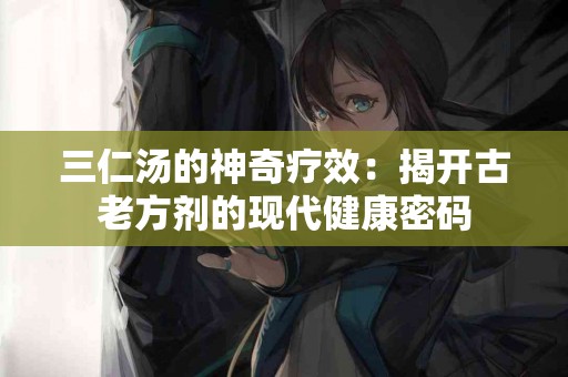 三仁汤的神奇疗效：揭开古老方剂的现代健康密码