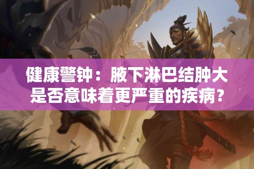 健康警钟：腋下淋巴结肿大是否意味着更严重的疾病？