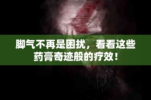 脚气不再是困扰，看看这些药膏奇迹般的疗效！