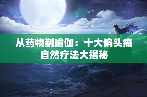 从药物到瑜伽：十大偏头痛自然疗法大揭秘