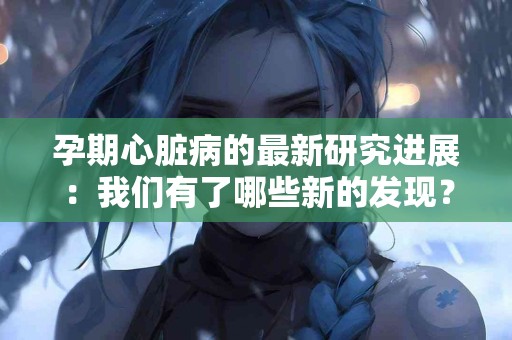 孕期心脏病的最新研究进展：我们有了哪些新的发现？