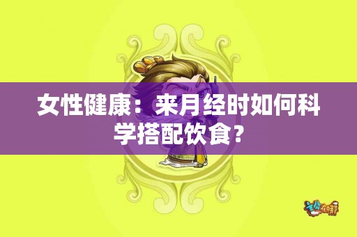 女性健康:来月经时如何科学搭配饮食? 女性健康:来月经时如何科学搭配饮食?
