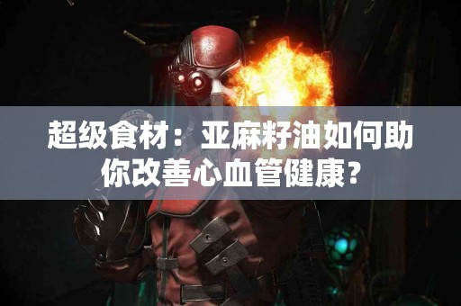 超级食材：亚麻籽油如何助你改善心血管健康？