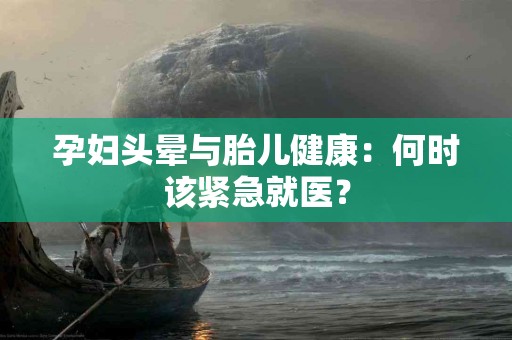 孕妇头晕与胎儿健康：何时该紧急就医？