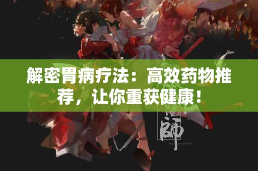 解密胃病疗法：高效药物推荐，让你重获健康！