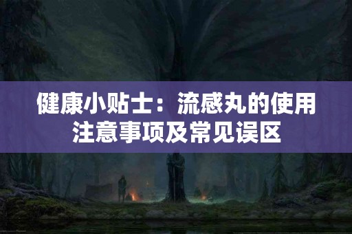 健康小贴士：流感丸的使用注意事项及常见误区
