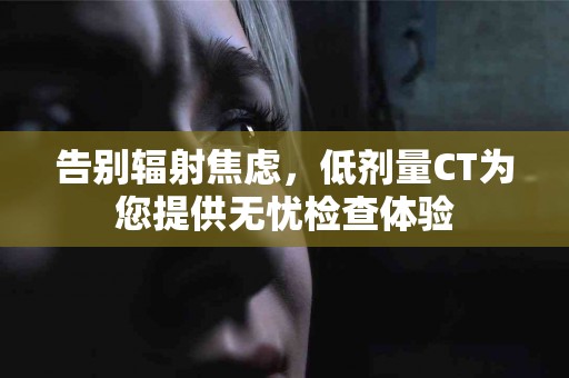 告别辐射焦虑，低剂量CT为您提供无忧检查体验