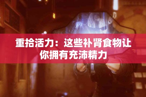 重拾活力：这些补肾食物让你拥有充沛精力