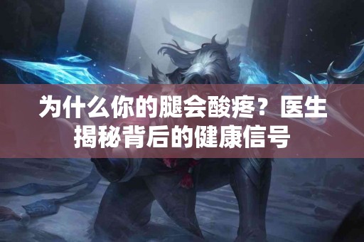 为什么你的腿会酸疼？医生揭秘背后的健康信号