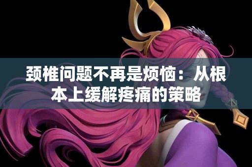 颈椎问题不再是烦恼：从根本上缓解疼痛的策略