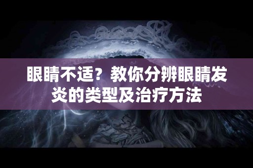 眼睛不适？教你分辨眼睛发炎的类型及治疗方法