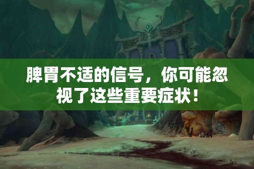 脾胃不适的信号，你可能忽视了这些重要症状！