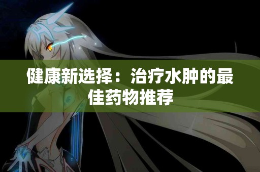 健康新选择：治疗水肿的最佳药物推荐