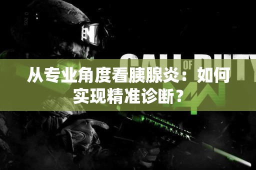 从专业角度看胰腺炎：如何实现精准诊断？