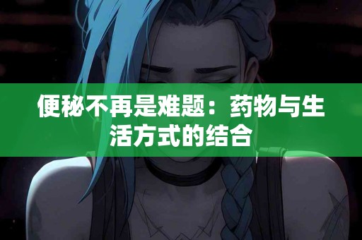 便秘不再是难题：药物与生活方式的结合