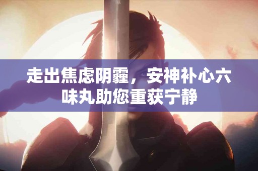 走出焦虑阴霾，安神补心六味丸助您重获宁静