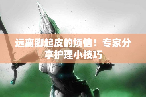 远离脚起皮的烦恼！专家分享护理小技巧