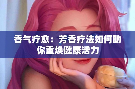 香气疗愈：芳香疗法如何助你重焕健康活力