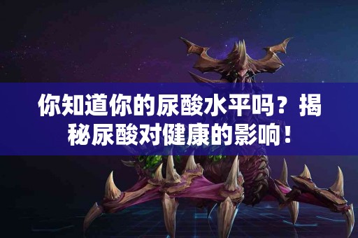 你知道你的尿酸水平吗？揭秘尿酸对健康的影响！