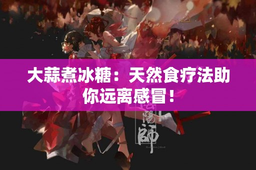 大蒜煮冰糖：天然食疗法助你远离感冒！