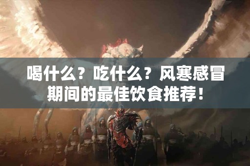 喝什么？吃什么？风寒感冒期间的最佳饮食推荐！