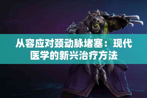 从容应对颈动脉堵塞：现代医学的新兴治疗方法