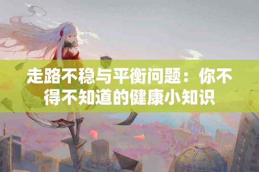 走路不稳与平衡问题：你不得不知道的健康小知识