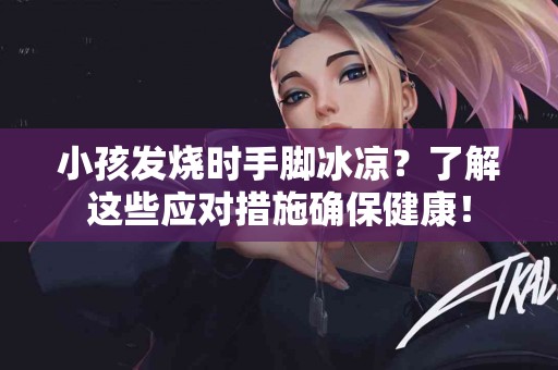 小孩发烧时手脚冰凉？了解这些应对措施确保健康！