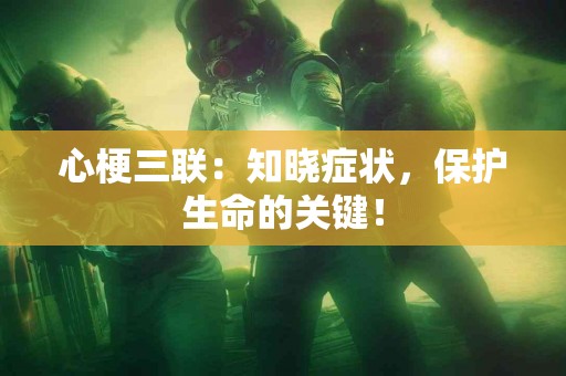 心梗三联：知晓症状，保护生命的关键！