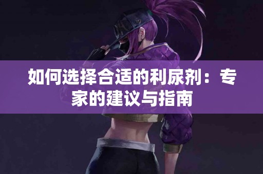 如何选择合适的利尿剂：专家的建议与指南