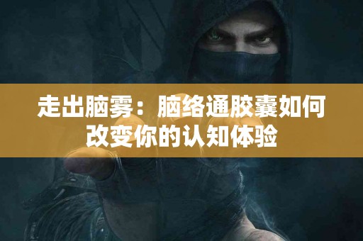 走出脑雾：脑络通胶囊如何改变你的认知体验