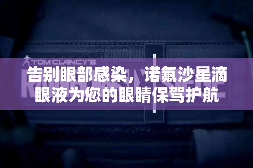告别眼部感染，诺氟沙星滴眼液为您的眼睛保驾护航