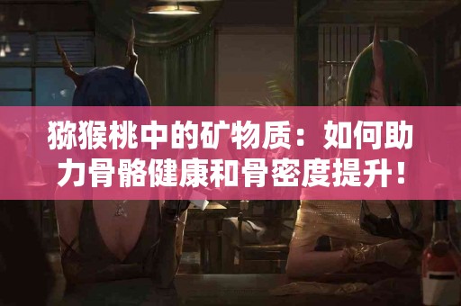 猕猴桃中的矿物质：如何助力骨骼健康和骨密度提升！