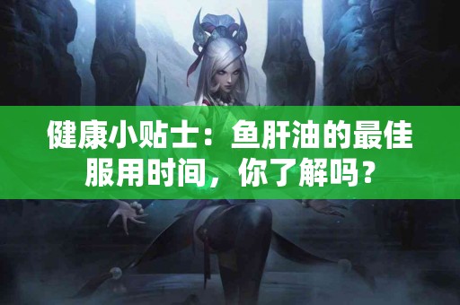 健康小贴士：鱼肝油的最佳服用时间，你了解吗？