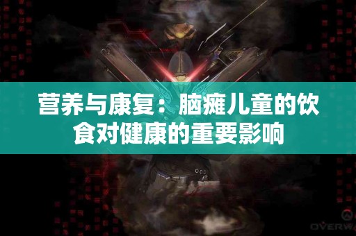 营养与康复：脑瘫儿童的饮食对健康的重要影响