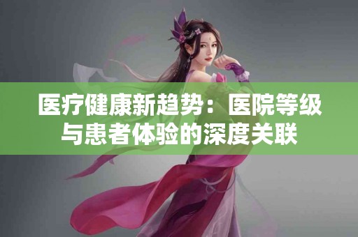 医疗健康新趋势：医院等级与患者体验的深度关联