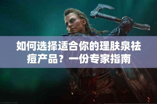 如何选择适合你的理肤泉祛痘产品？一份专家指南