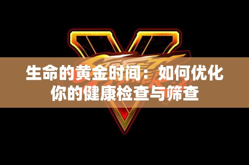 生命的黄金时间：如何优化你的健康检查与筛查