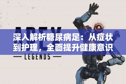 深入解析糖尿病足：从症状到护理，全面提升健康意识