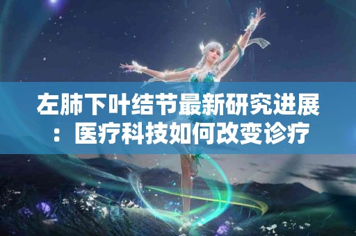 左肺下叶结节最新研究进展：医疗科技如何改变诊疗