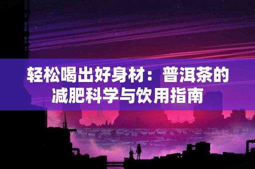 轻松喝出好身材：普洱茶的减肥科学与饮用指南