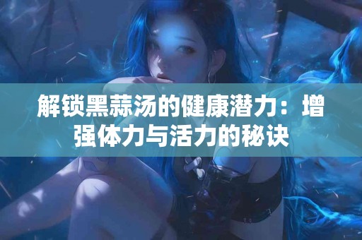 解锁黑蒜汤的健康潜力：增强体力与活力的秘诀