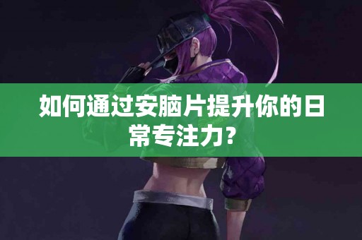 如何通过安脑片提升你的日常专注力？