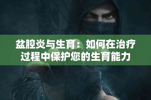 盆腔炎与生育：如何在治疗过程中保护您的生育能力